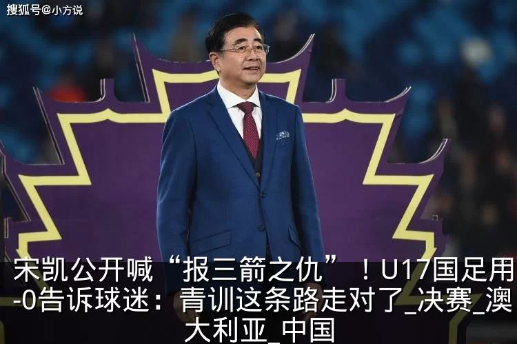 宋凯公开喊“报三箭之仇”！U17国足用2-0告诉球迷：青训这条路走对了_决赛_澳大利亚_中国