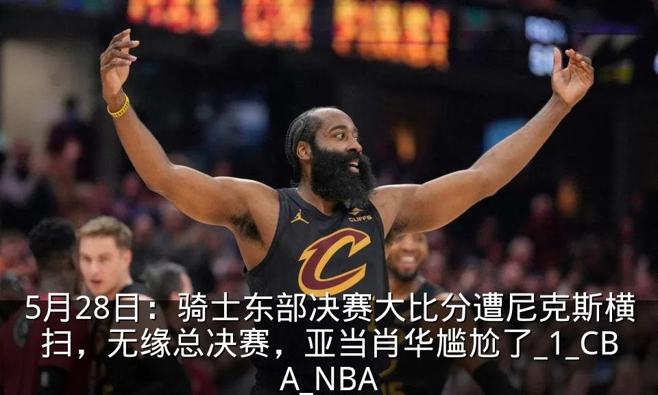 5月28日：骑士东部决赛大比分遭尼克斯横扫，无缘总决赛，亚当肖华尴尬了_1_CBA_NBA